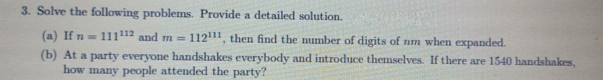 3. Solve the following problems. Provide a detailed solution.
(a) If n
11112 and m%3D
11211, then find the number of digits of nm when expanded.
(b) At a party everyone handshakes everybody and itroduce themselves. If there are 1540 handshakes,
how many people attended the party?
