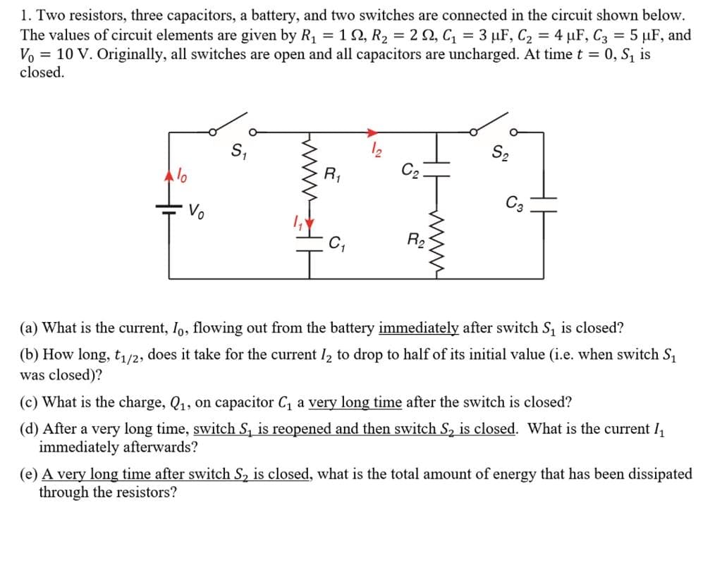 1. Two resistors, three capacitors, a battery, and two switches are connected in the circuit shown below.
The values of circuit elements are given by R1 = 12, R2 = 2 2, C, = 3 µF, C2 = 4 µF, C3 = 5 µF, and
Vo = 10 V. Originally, all switches are open and all capacitors are uncharged. At time t = 0, S1 is
closed.
R,
C2
Vo
C3
R2
(a) What is the current, Io, flowing out from the battery immediately after switch S, is closed?
(b) How long, t/2, does it take for the current I2 to drop to half of its initial value (i.e. when switch S,
was closed)?
(c) What is the charge, Q1, on capacitor C, a very long time after the switch is closed?
(d) After a very long time, switch S, is reopened and then switch S, is closed. What is the current I,
immediately afterwards?
(e) A very long time after switch S, is closed, what is the total amount of energy that has been dissipated
through the resistors?
