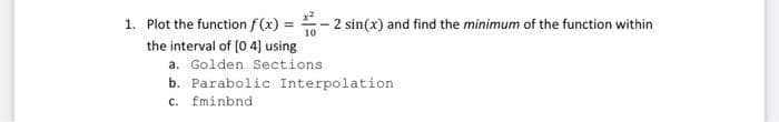 1. Plot the function f (x) =
2 sin(x) and find the minimum of the function within
%3D
10
the interval of (0 4) using
a. Golden Sections
b. Parabolic Interpolation
c. fminbnd
