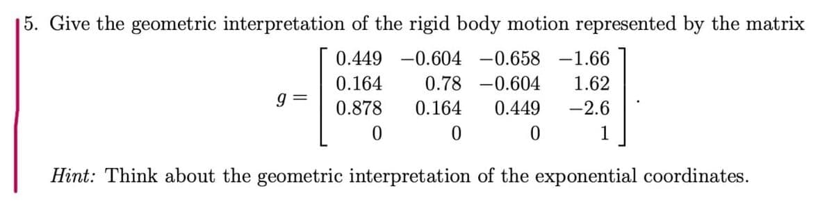 5. Give the geometric interpretation of the rigid body motion represented by the matrix
0.449 -0.604 -0.658 -1.66
0.164
0.78 -0.604
1.62
0.878
0.164
0.449
-2.6
1
Hint: Think about the geometric interpretation of the exponential coordinates.
