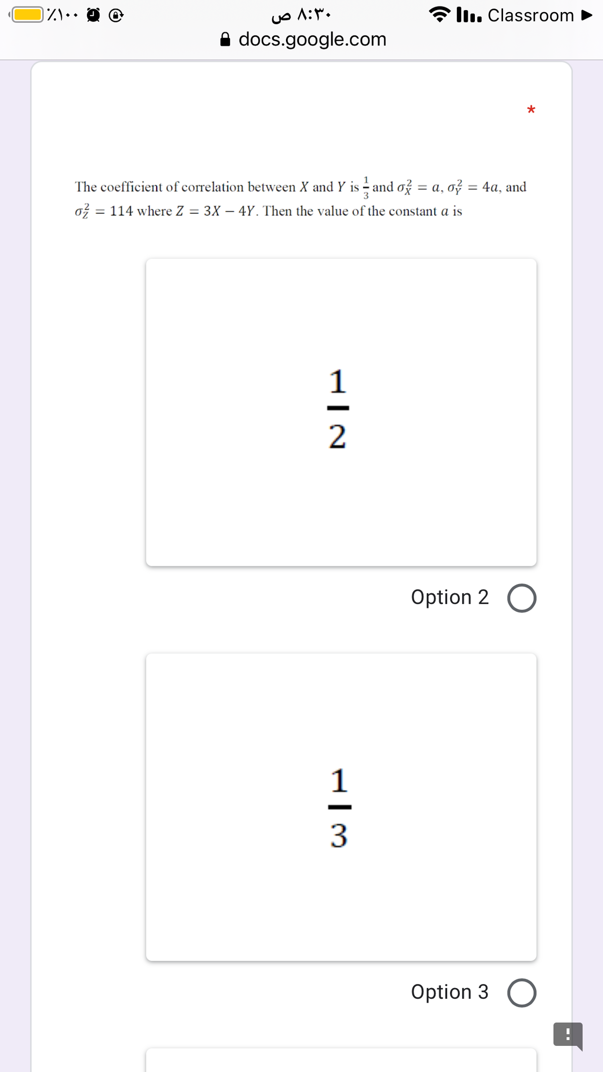 ۸:۳۰ ص
Ilı. Classroom
A docs.google.com
*
The coefficient of correlation between X and Y is and ož = a, ož = 4a, and
ož = 114 where Z
3X – 4Y. Then the value of the constant a is
%3D
1
2
Option 2 O
1
3
Option 3 O
