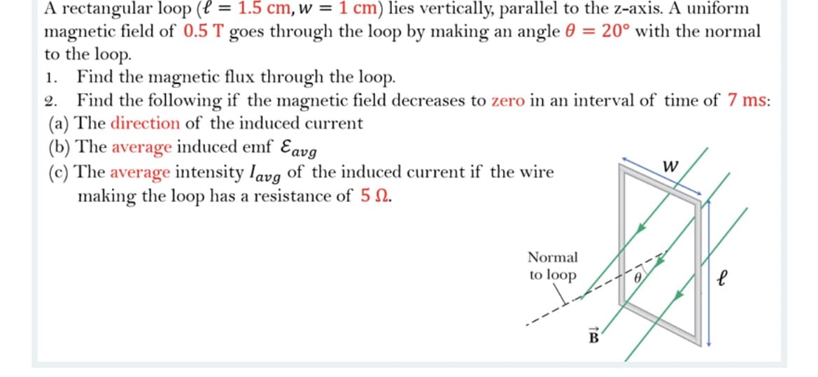 A rectangular loop (l = 1.5 cm, w = 1 cm) lies vertically, parallel to the z-axis. A uniform
magnetic field of 0.5 T goes through the loop by making an angle 0 = 20° with the normal
to the loop.
Find the magnetic flux through the loop.
2. Find the following if the magnetic field decreases to zero in an interval of time of 7 ms:
(a) The direction of the induced current
(b) The average induced emf Eavg
(c) The average intensity lavg of the induced current if the wire
making the loop has a resistance of 5 N.
1.
W
Normal
to loop
B
