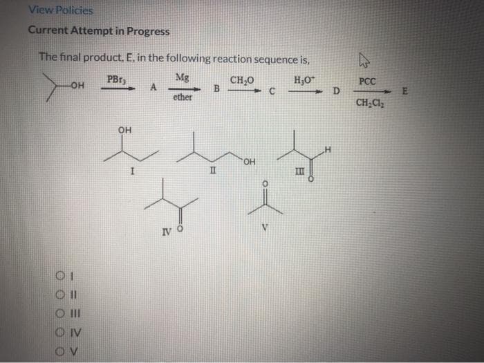 View Policies
Current Attempt in Progress
The final product, E, in the following reaction sequence is,
Mg
A
ether
CH,0
H;0
D
PCC
-HO-
CH;Cl,
OH
HO,
II
IV Ő
III
IV
