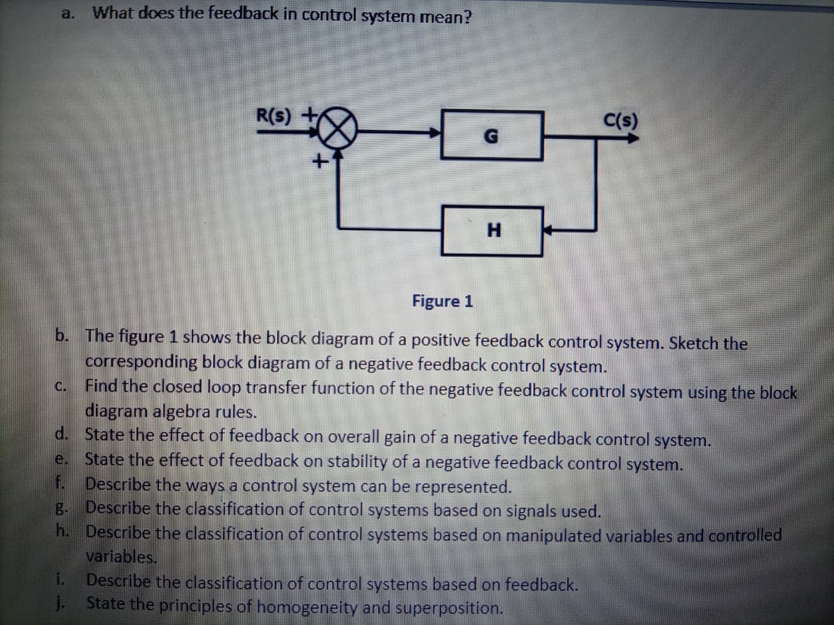 a.
What does the feedback in control system mean?
R(s)
C(s)
Figure 1
b. The figure 1 shows the block diagram of a positive feedback control system. Sketch the
corresponding block diagram of a negative feedback control system.
Find the closed loop transfer function of the negative feedback control system using the block
C.
diagram algebra rules.
d. State the effect of feedback on overall gain of a negative feedback control system.
State the effect of feedback on stability of a negative feedback control system.
f.
e.
Describe the ways a control system can be represented.
g. Describe the classification of control systems based on signals used.
h. Describe the classification of control systems based on manipulated variables and controlled
variables.
1.
Describe the classification of control systems based on feedback.
j.
State the principles of homogeneity and superposition.
