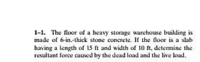 1-1. The floor of a heavy storage warehouse building is
made of 6-in.-thick stone concrete. If the floor is a slab
having a length of 15 t and width of 10 ft, determine the
resultant force caused by the dead load and the live load.
