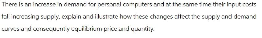 There is an increase in demand for personal computers and at the same time their input costs
fall increasing supply, explain and illustrate how these changes affect the supply and demand
curves and consequently equilibrium price and quantity.