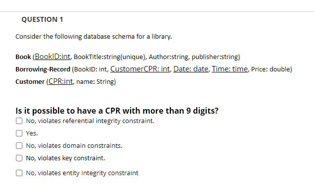 QUESTION 1
Consider the following database schema for a library.
Book (BookID:int, BookTitle:string(unique), Author:string, publisher:string)
Borrowing-Record (BookID: int, CustomerCPR: int, Date: date, Time: time, Price: double)
Customer (CPR:int, name: String)
Is it possible to have a CPR with more than 9 digits?
O No, violates referential integrity constraint.
O Yes.
O No, violates domain constraints.
No, violates key constraint.
O No, violates entity Integrity constraint
