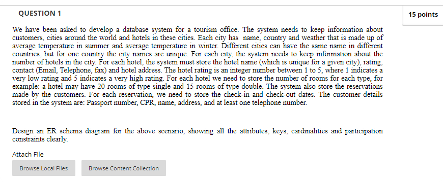 QUESTION 1
15 points
We have been asked to develop a database system for a tourism office. The system needs to keep information about
customers, cities around the world and hotels in these cities. Each city has name, country and weather that is made up of
average temperature in summer and average temperature in winter. Different cities can have the same name in different
countries, but for one country the city names are unique. For each city, the system needs to keep information about the
number of hotels in the city. For each hotel, the system must store the hotel name (which is unique for a given city), rating,
contact (Email, Telephone, fax) and hotel address. The hotel rating is an integer number between 1 to 5, where 1 indicates a
very low rating and 5 indicates a very high rating. For each hotel we need to store the number of rooms for each type, for
example: a hotel may have 20 rooms of type single and 15 rooms of type double. The system also store the reservations
made by the customers. For each reservation, we need to store the check-in and check-out dates. The customer details
stored in the system are: Passport number, CPR, name, address, and at least one telephone number.
Design an ER schema diagram for the above scenario, showing all the attributes, keys, cardinalities and participation
constraints clearly.
Attach File
Browse Local Files
Browse Content Collection
