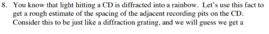 8. You know that light hitting a CD is diffracted into a rainbow. Let's use this fact to
get a rough estimate of the spacing of the adjacent recording pits on the CD.
Consider this to be just like a diffraction grating, and we will guess we get a
