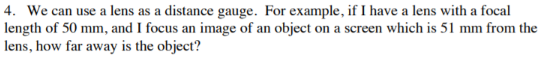 4. We can use a lens as a distance gauge. For example, if I have a lens with a focal
length of 50 mm, and I focus an image of an object on a screen which is 51 mm from the
lens, how far away is the object?
