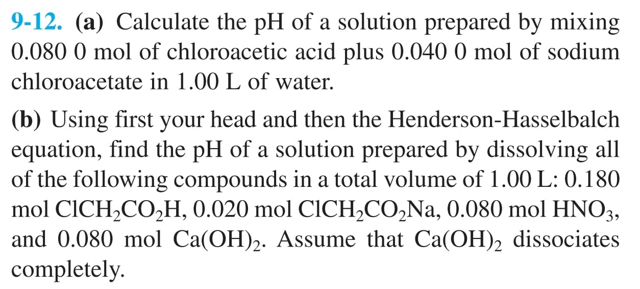 9-12. (a) Calculate the pH of a solution prepared by mixing
0.080 0 mol of chloroacetic acid plus 0.040 0 mol of sodium
chloroacetate in 1.00 L of water.
(b) Using first your head and then the Henderson-Hasselbalch
equation, find the pH of a solution prepared by dissolving all
of the following compounds in a total volume of 1.00 L: 0.180
mol CICH2CO,H, 0.020 mol CICH,CO,Na, 0.080 mol HNO3,
and 0.080 mol Ca(OH)2. Assume that Ca(OH)2 dissociates
completely.
