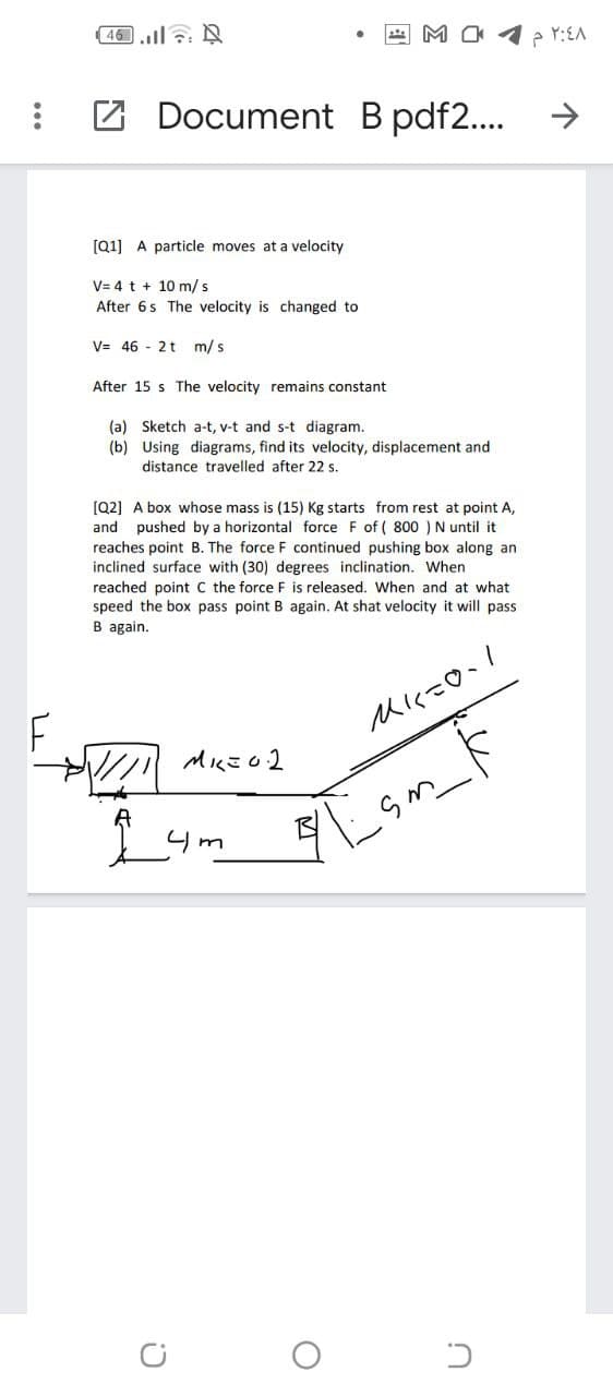 46.l N
Z Document B pdf2...
->
[Q1] A particle moves at a velocity
V= 4 t + 10 m/s
After 6s The velocity is changed to
V= 46 - 2t m/s
After 15 s The velocity remains constant
(a) Sketch a-t, v-t and s-t diagram.
(b) Using diagrams, find its velocity, displacement and
distance travelled after 22 s.
[Q2] A box whose mass is (15) Kg starts from rest at point A,
and pushed by a horizontal force F of ( 800 )N until it
reaches point B. The force F continued pushing box along an
inclined surface with (30) degrees inclination. When
reached point C the force F is released. When and at what
speed the box pass point B again. At shat velocity it will pass
B again.
Lu
