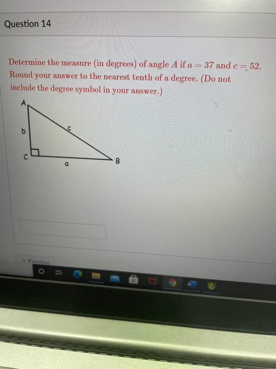 Question 14
Determine the measure (in degrees) of angle A if a = 37 andc= 52.
C
Round your answer to the nearest tenth of a degree. (Do not
include the degree symbol in your answer.)
Previous
