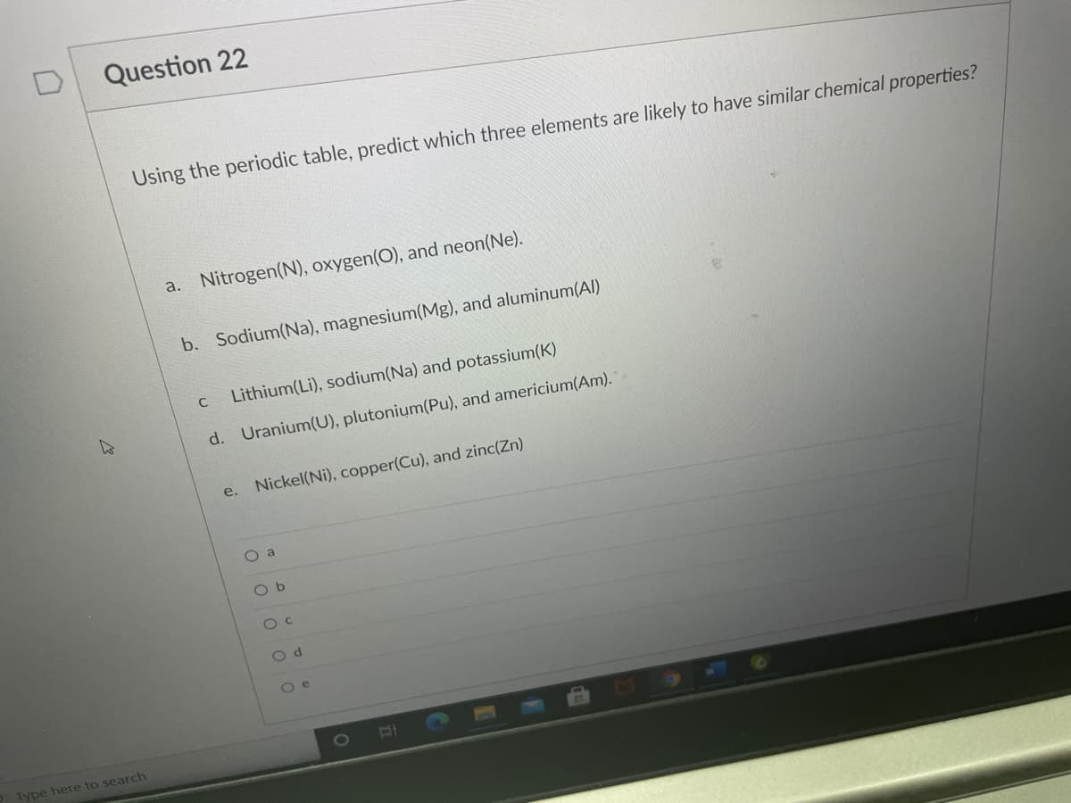 Question 22
Using the periodic table, predict which three elements are likely to have similar chemical properties?
a. Nitrogen(N), oxygen(O), and neon(Ne).
b. Sodium(Na), magnesium(Mg), and aluminum(Al)
Lithium(Li), sodium(Na) and potassium(K)
C
d. Uranium(U), plutonium(Pu), and americium(Am).
e.
Nickel(Ni), copper(Cu), and zinc(Zn)
O a
O b
O c
O d
O e
Type here to search
aj
