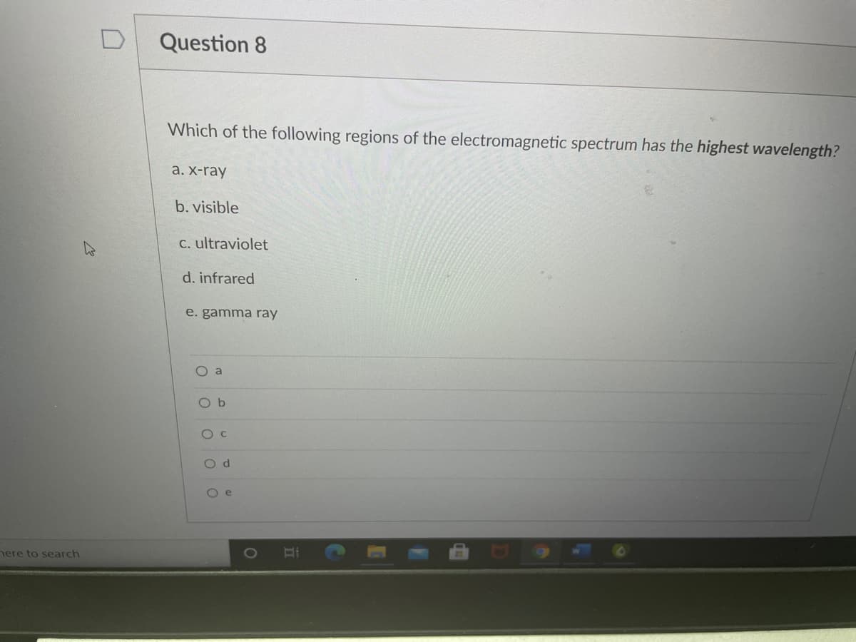 Question 8
Which of the following regions of the electromagnetic spectrum has the highest wavelength?
а. X-ray
b. visible
C. ultraviolet
d. infrared
e. gamma ray
O a
O b
O d
O e
nere to search
1O
