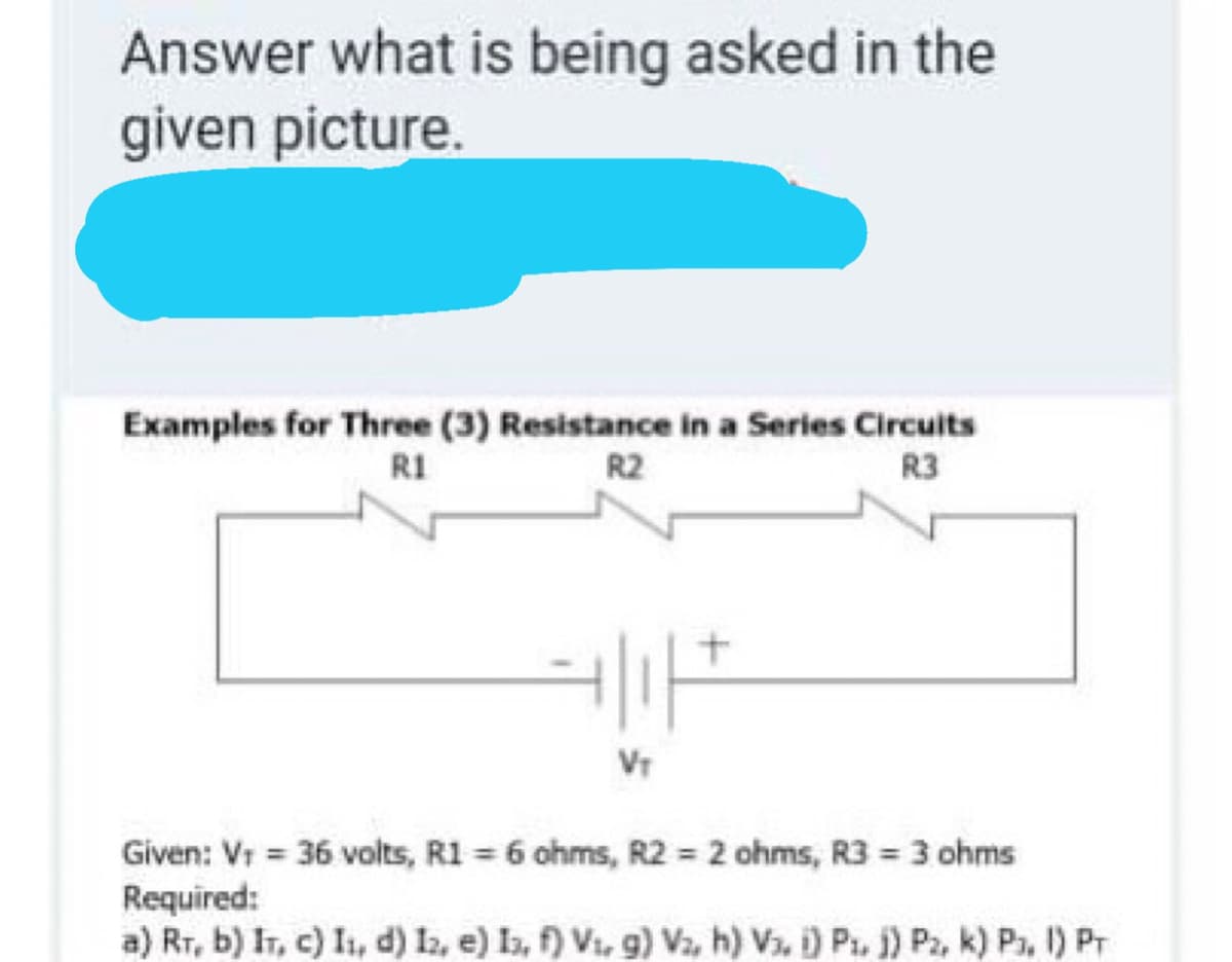 Answer what is being asked in the
given picture.
Examples for Three (3) Resistance in a Series Circuits
R1
R2
R3
Vr
Given: Vr 36 volts, R1 = 6 ohms, R2 = 2 ohms, R3 3 ohms
Required:
a) Rr, b) IT, c) I, d) 12, e) Ia, f) Vi, 9) V2, h) V3, i) Pi, j) Pz, k) Pa, 1) Pr
