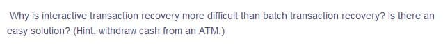 Why is interactive transaction recovery more difficult than batch transaction recovery? Is there an
easy solution? (Hint: withdraw cash from an ATM.)
