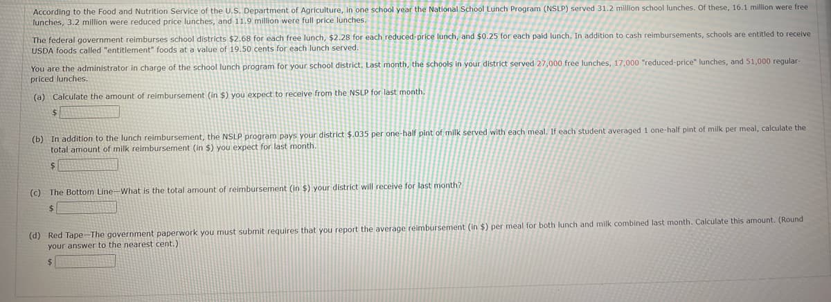 According to the Food and Nutrition Service of the U.S. Department of Agriculture, in one school year the National School Lunch Program (NSLP) served 31.2 million school lunches. Of these, 16.1 million were free
lunches, 3.2 million were reduced price lunches, and 11.9 million were full price lunches.
The federal government reimburses school districts $2.68 for each free lunch, $2.28 for each reduced-price lunch, and $0.25 for each paid lunch. In addition to cash reimbursements, schools are entitled to receive
USDA foods called "entitlement" foods at a value of 19.50 cents for each lunch served.
You are the administrator in charge of the school lunch program for your school district. Last month, the schools in your district served 27,000 free lunches, 17,000 "reduced-price" lunches, and 51,000 regular-
priced lunches.
(a) Calculate the amount of reimbursement (in $) you expect to receive from the NSLP for last month.
$
(b) In addition to the lunch reimbursement, the NSLP program pays your district $.035 per one-half pint of milk served with each meal. If each student averaged 1 one-half pint of milk per meal, calculate the
total amount of milk reimbursement (in $) you expect for last month.
(c) The Bottom Line-What is the total amount of reimbursement (in $) your district will receive for last month?
$
(d) Red Tape-The government paperwork you must submit requires that you report the average reimbursement (in $) per meal for both lunch and milk combined last month. Calculate this amount. (Round
your answer to the nearest cent.)
$