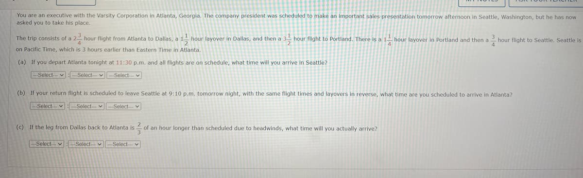 You are an executive with the Varsity Corporation in Atlanta, Georgia. The company president was scheduled to make an important sales presentation tomorrow afternoon in Seattle, Washington, but he has now
asked you to take his place.
The trip consists of a 22 hour flight from Atlanta to Dallas, a 1¹ hour layover in Dallas, and then a 3-hour flight to Portland. There is a 1 hour layover in Portland and then a hour flight to Seattle. Seattle is
on Pacific Time, which is 3 hours earlier than Eastern Time in Atlanta.
(a) If you depart Atlanta tonight at 11:30 p.m. and all flights are on schedule, what time will you arrive in Seattle?
--Select---Select-- --Select--
(b) If your return flight is scheduled to leave Seattle at 9:10 p.m. tomorrow night, with the same flight times and layovers in reverse, what time are you scheduled to arrive in Atlanta?
---Select--- ✓ -Select--
--Select---
(c) If the leg from Dallas back to Atlanta is of an hour longer than scheduled due to headwinds, what time will you actually arrive?
--Select--
-Select-- --Select-- v