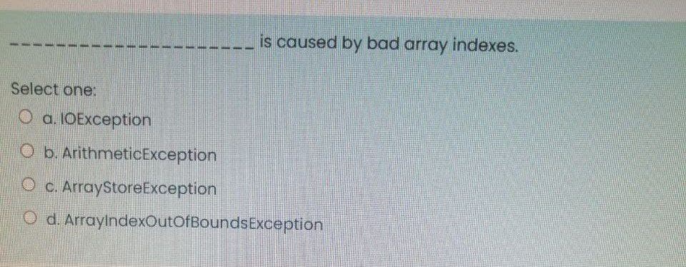 is caused by bad array indexes.
Select one:
O a. IOException
Ob. ArithmeticException
O c. ArrayStoreException
O d. ArraylndexOutOfBoundsException
手
主
