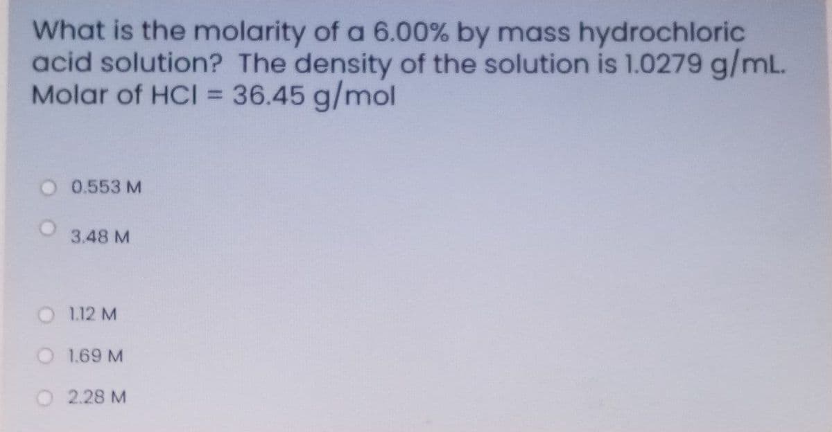 What is the molarity of a 6.00% by mass hydrochloric
acid solution? The density of the solution is 1.0279 g/mL.
Molar of HCI = 36.45 g/mol
%3D
0.553 M
3.48 M
O 1.12 M
O 1.69 M
2.28 M
