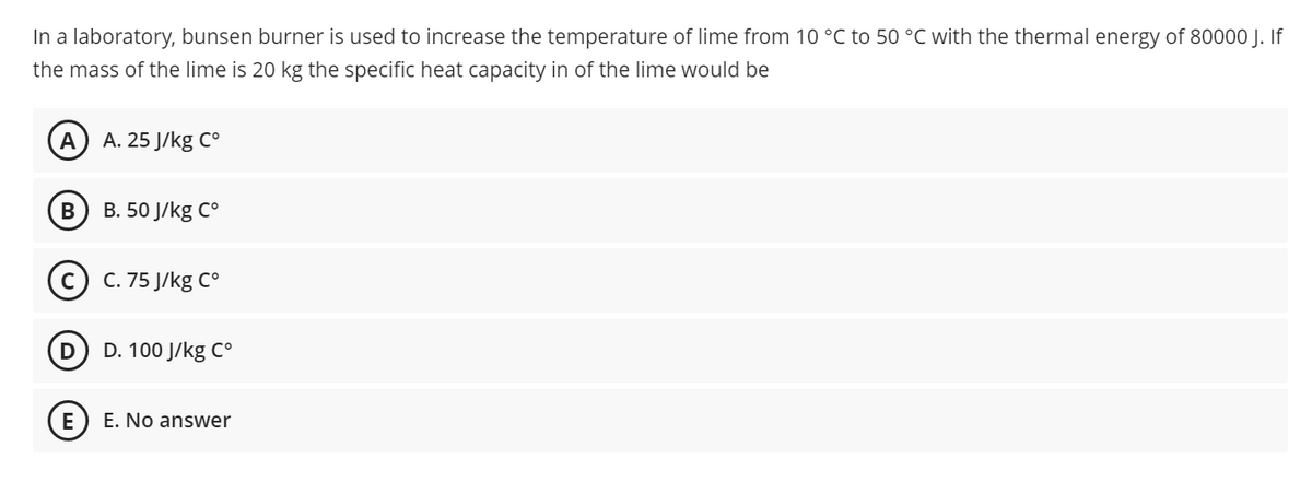 In a laboratory, bunsen burner is used to increase the temperature of lime from 10 °C to 50 °C with the thermal energy of 80000 J. If
the mass of the lime is 20 kg the specific heat capacity in of the lime would be
A. 25 J/kg Co
В
В. 50 J/kg C°
C. 75 J/kg C°
D. 100 J/kg C°
E. No answer
