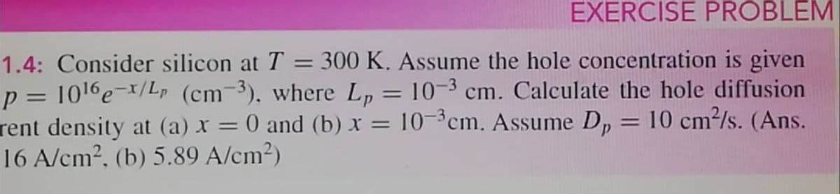 EXERCISE PROBLEM
1.4: Consider silicon at T = 300 K. Assume the hole concentration is given
p = 1016e-x/Lp (cm-3), where L, = 10-3 cm. Calculate the hole diffusion
rent density at (a) x = 0 and (b) x = 10-³cm. Assume D, = 10 cm²/s. (Ans.
16 A/cm2, (b) 5.89 A/cm²)
%3|
