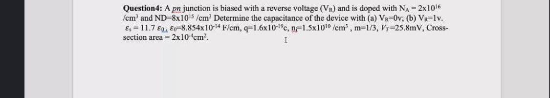 Question4: A pn junction is biased with a reverse voltage (VR) and is doped with NA = 2x1016
/cm and ND-8x1015 /cm Determine the capacitance of the device with (a) VR-0v; (b) VR-1v.
E, = 11.7 €0, E0=8.854x10-14 F/cm, q=1.6x10-1°c, n-1.5x1010 /cm , m=1/3, Vr-25.8mV, Cross-
section area = 2x10-4cm?.
