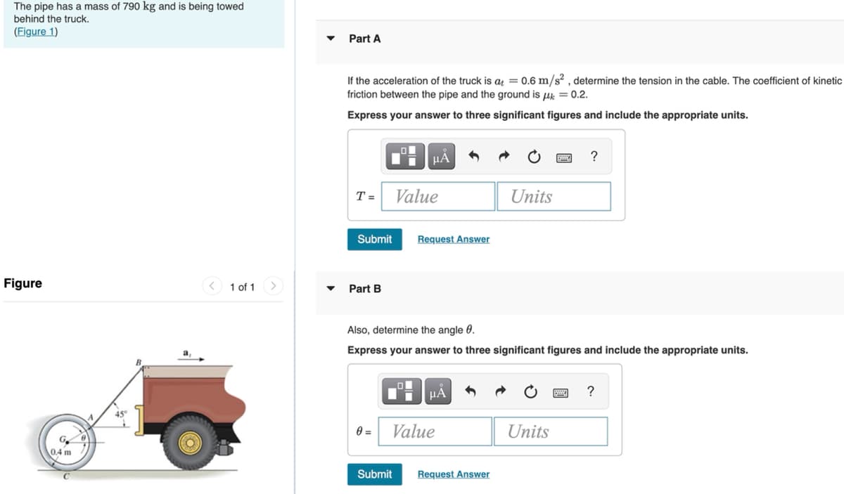 The pipe has a mass of 790 kg and is being towed
behind the truck.
(Figure 1)
Part A
If the acceleration of the truck is a = 0.6 m/s² , determine the tension in the cable. The coefficient of kinetic
friction between the pipe and the ground is uk = 0.2.
Express your answer to three significant figures and include the appropriate units.
HÀ
T =
Value
Units
Submit
Request Answer
Figure
< 1 of 1
Part B
Also, determine the angle 0.
Express your answer to three significant figures and include the appropriate units.
HẢ
?
45°
0 =
Value
Units
G.
04 m
Submit
Request Answer
