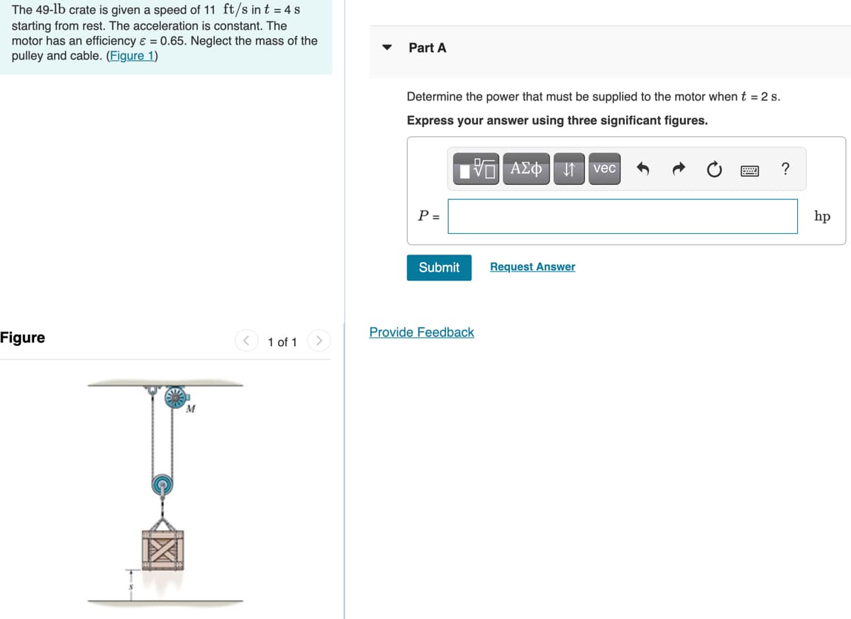 The 49-lb crate is given a speed of 11 ft/s in t = 4 s
starting from rest. The acceleration is constant. The
motor has an efficiency e = 0.65. Neglect the mass of the
pulley and cable. (Figure 1)
Part A
Determine the power that must be supplied to the motor whent = 2 s.
Express your answer using three significant figures.
?
P =
hp
Submit
Request Answer
Provide Feedback
Figure
1 of 1
M
