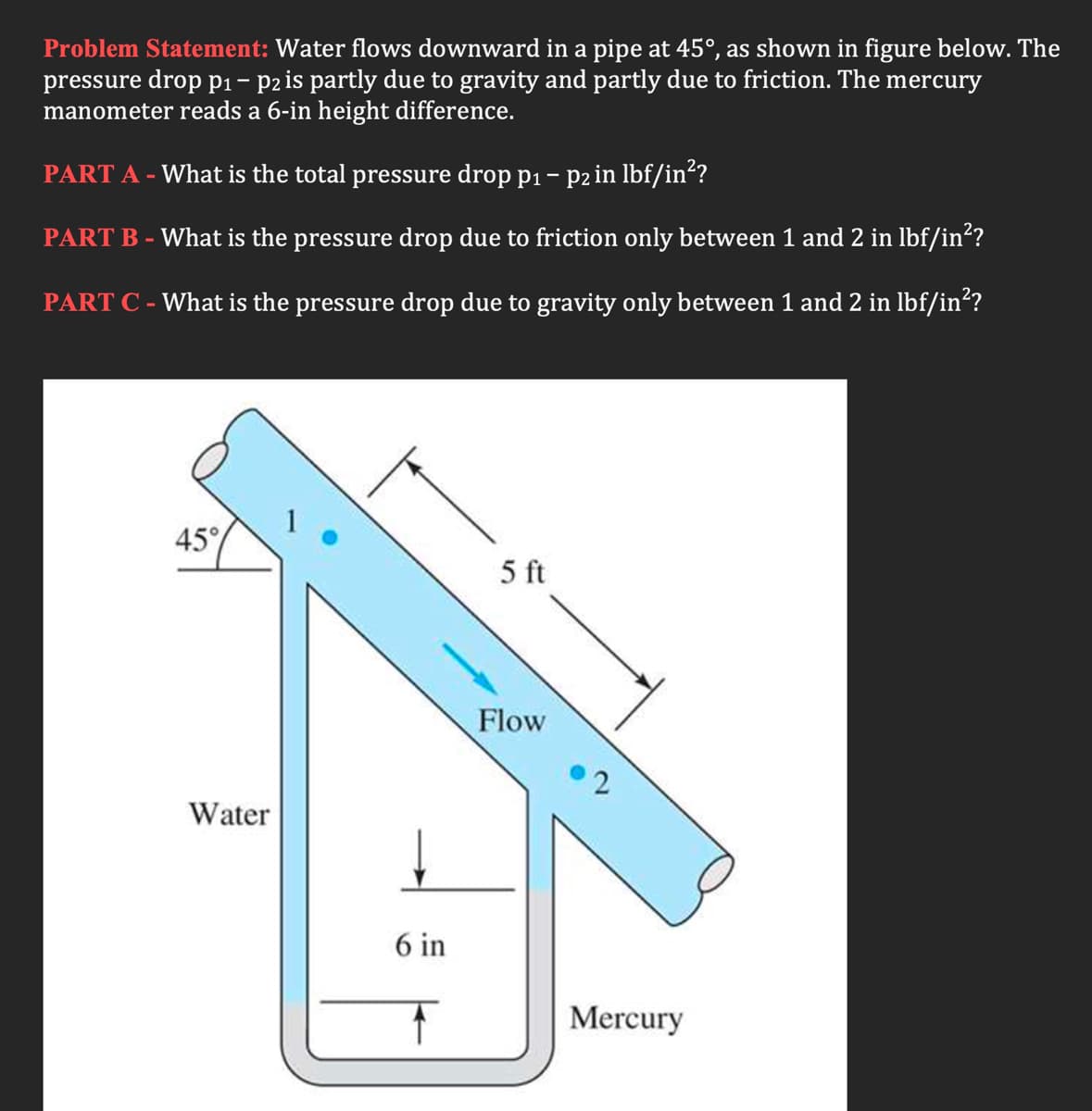 Problem Statement: Water flows downward in a pipe at 45°, as shown in figure below. The
pressure drop p1- p2zis partly due to gravity and partly due to friction. The mercury
manometer reads a 6-in height difference.
PART A - What is the total pressure drop p1- p2 in lbf/in“?
PART B - What is the pressure drop due to friction only between 1 and 2 in lbf/in?
PART C - What is the pressure drop due to gravity only between 1 and 2 in lbf/in?
45°
5 ft
Flow
Water
6 in
Mercury
