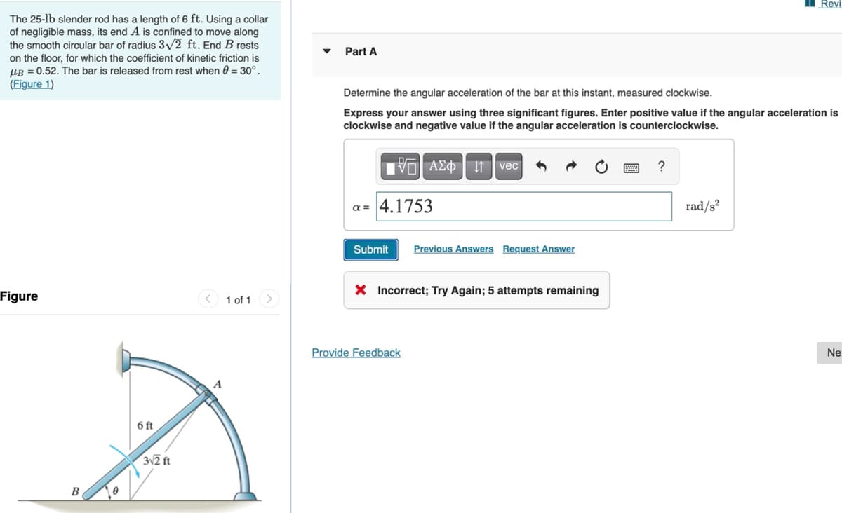 Revi
The 25-lb slender rod has a length of 6 ft. Using a collar
of negligible mass, its end A is confined to move along
the smooth circular bar of radius 3/2 ft. End B rests
Part A
on the floor, for which the coefficient of kinetic friction is
UR = 0.52. The bar is released from rest when 0 = 30°.
(Figure 1)
Determine the angular acceleration of the bar at this instant, measured clockwise.
Express your answer using three significant figures. Enter positive value if the angular acceleration is
clockwise and negative value if the angular acceleration is counterclockwise.
TVO AEO t vec
?
a = 4.1753
rad/s²
Submit
Previous Answers Request Answer
X Incorrect; Try Again; 5 attempts remaining
Figure
< 1 of 1>
Provide Feedback
Ne
6 ft
312 ft
