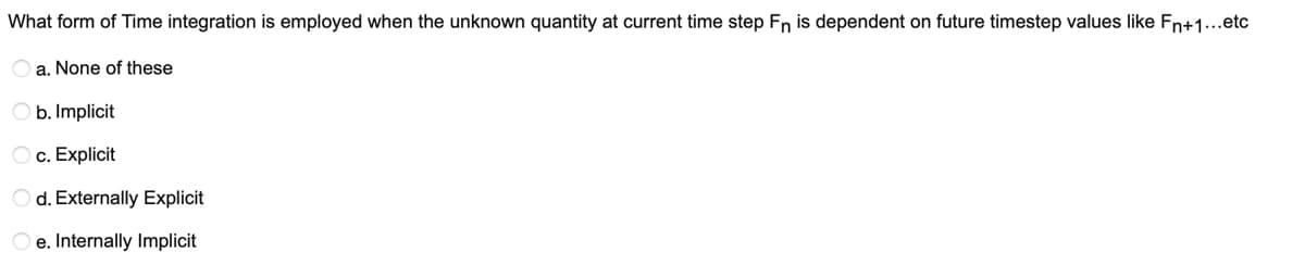 What form of Time integration is employed when the unknown quantity at current time step Fn is dependent on future timestep values like Fn+1...etc
a. None of these
O b. Implicit
c. Explicit
O d. Externally Explicit
e. Internally Implicit
