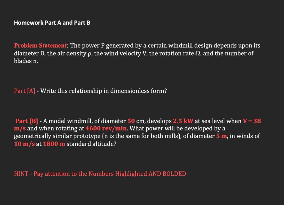 Homework Part A and Part B
Problem Statement: The power P generated by a certain windmill design depends upon its
diameter D, the air density p, the wind velocity V, the rotation rate N, and the number of
blades n.
Part [A] - Write this relationship in dimensionless form?
Part [B] - A model windmill, of diameter 50 cm, develops 2.5 kW at sea level when V =38
m/s and when rotating at 4600 rev/min. What power will be developed by a
geometrically similar prototype (n is the same for both mills), of diameter 5 m, in winds of
10 m/s at 1800 m standard altitude?
HINT - Pay attention to the Numbers Highlighted AND BOLDED
