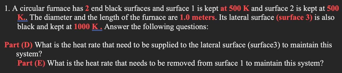 1. A circular furnace has 2 end black surfaces and surface 1 is kept at 500 K and surface 2 is kept at 500
K. The diameter and the length of the furnace are 1.0 meters. Its lateral surface (surface 3) is also
black and kept at 1000 K . Answer the following questions:
Part (D) What is the heat rate that need to be supplied to the lateral surface (surface3) to maintain this
system?
Part (E) What is the heat rate that needs to be removed from surface 1 to maintain this system?
