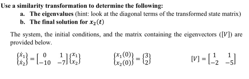 Use a similarity transformation to determine the following:
a. The eigenvalues (hint: look at the diagonal terms of the transformed state matrix)
b. The final solution for x2(t)
The system, the initial conditions, and the matrix containing the eigenvectors ([V]) are
provided below.
(x1(0)]
lx2 (0))
1
[V] = [
-5
