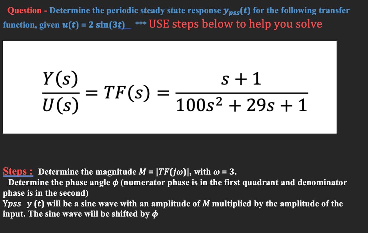 Question - Determine the periodic steady state response ypss(t) for the following transfer
function, given u(t) = 2 sin(3t)_ *** USE steps below to help you solve
Y (s)
s +1
TF(s)
U(s)
100s² + 29s +1
Steps : Determine the magnitude M = |TF(jw)], with w = 3.
Determine the phase angle o (numerator phase is in the first quadrant and denominator
phase is in the second)
Ypss y (t) will be a sine wave with an amplitude of M multiplied by the amplitude of the
input. The sine wave will be shifted by O
