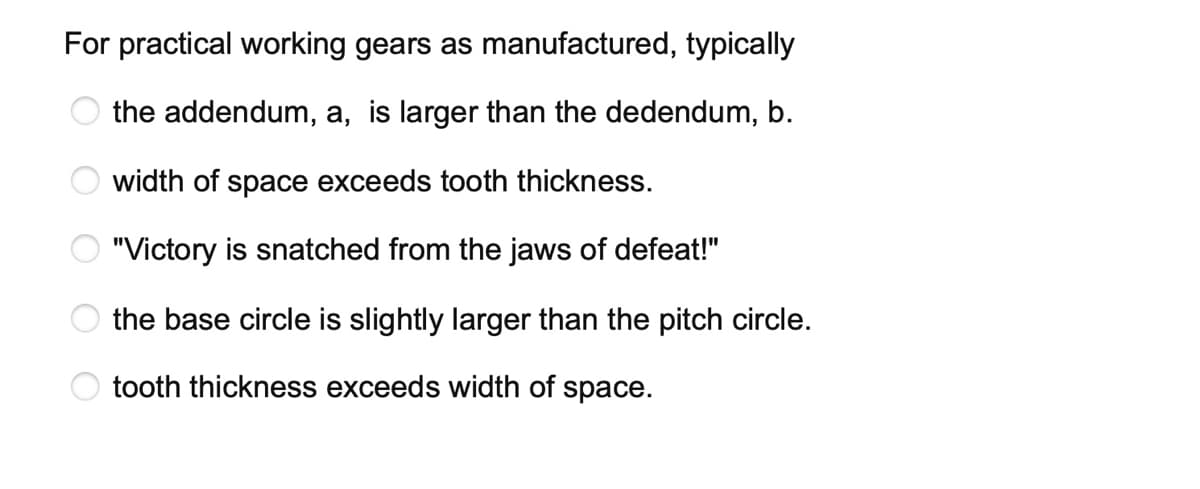 For practical working gears as manufactured, typically
the addendum, a, is larger than the dedendum, b.
width of space exceeds tooth thickness.
"Victory is snatched from the jaws of defeat!"
the base circle is slightly larger than the pitch circle.
tooth thickness exceeds width of space.
ĕ O O O o O
