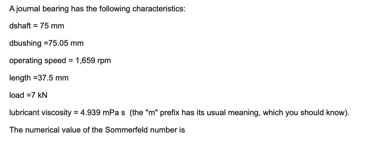 A journal bearing has the following characteristics:
dshaft = 75 mm
dbushing =75.05 mm
operating speed = 1,659 rpm
%3D
length =37.5 mm
load =7 kN
lubricant viscosity = 4.939 mPa s (the "m" prefix has its usual meaning, which you should know).
The numerical value of the Sommerfeld number is
