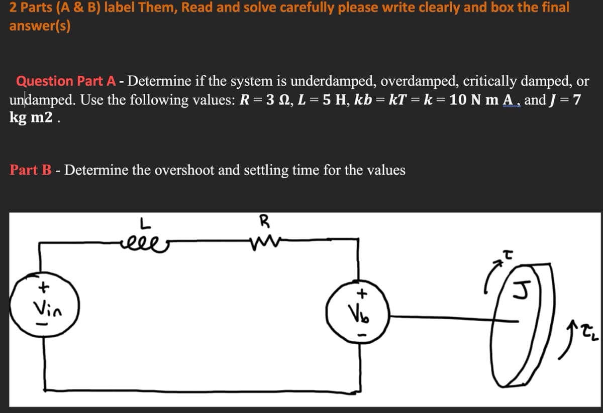 2 Parts (A & B) label Them, Read and solve carefully please write clearly and box the final
answer(s)
Question Part A - Determine if the system is underdamped, overdamped, critically damped, or
undamped. Use the following values: R= 3 N, L = 5 H, kb = kT = k = 10 N m A , and J = 7
kg m2 .
Part B - Determine the overshoot and settling time for the values
R
ele
+
Vin
Vo
