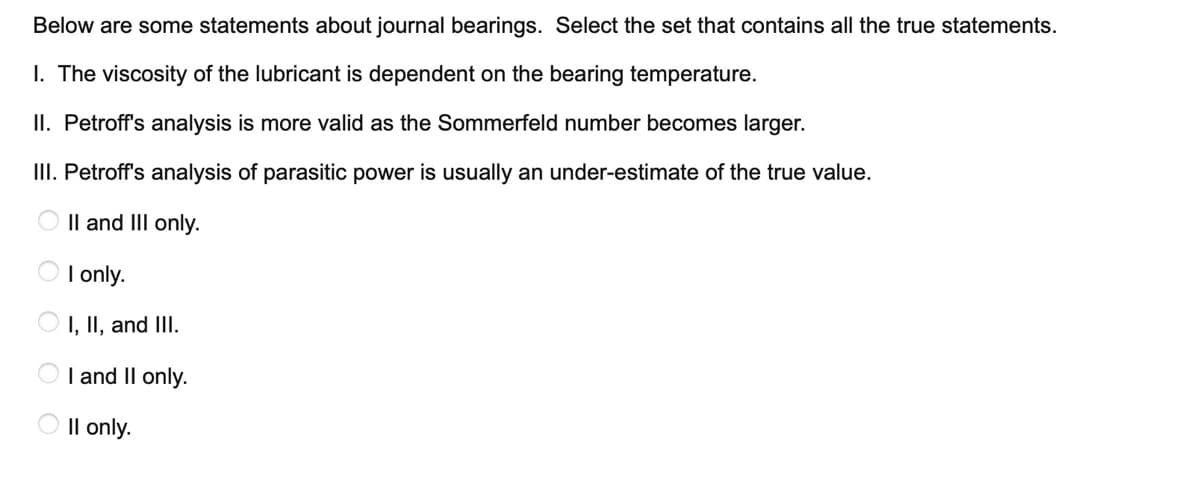 Below are some statements about journal bearings. Select the set that contains all the true statements.
I. The viscosity of the lubricant is dependent on the bearing temperature.
II. Petroff's analysis is more valid as the Sommerfeld number becomes larger.
II. Petroff's analysis of parasitic power is usually an under-estimate of the true value.
O Il and III only.
O I only.
I, II, and III.
I and II only.
Il only.
