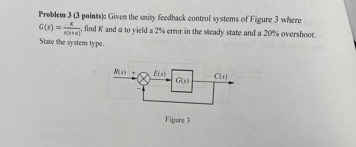 Problem 3 (3 points): Given the unity feedback control systems of Figure 3 where
G(s):
K
find K and a to yield a 2% error in the steady state and a 20% overshoot.
s(s+a)
o bne
State the system type.
R(s) +
E(s)
C(s)
G(s)
Figure 3
