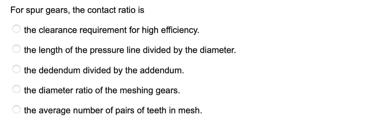 For spur gears, the contact ratio is
the clearance requirement for high efficiency.
the length of the pressure line divided by the diameter.
the dedendum divided by the addendum.
the diameter ratio of the meshing gears.
O the average number of pairs of teeth in mesh.
