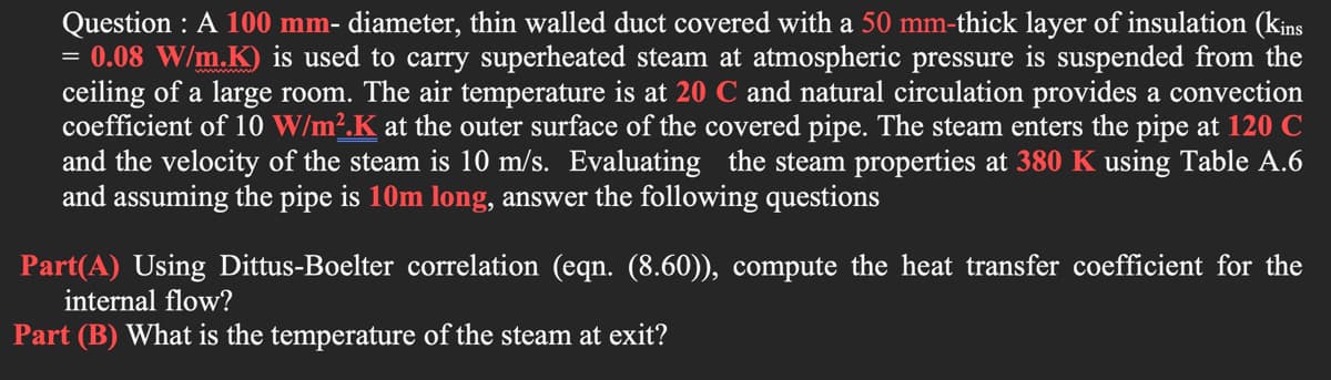 Question : A 100 mm- diameter, thin walled duct covered with a 50 mm-thick layer of insulation (k¡ns
= 0.08 W/m.K) is used to carry superheated steam at atmospheric pressure is suspended from the
ceiling of a large room. The air temperature is at 20 C and natural circulation provides a convection
coefficient of 10 W/m².K at the outer surface of the covered pipe. The steam enters the pipe at 120 C
and the velocity of the steam is 10 m/s. Evaluating the steam properties at 380 K using Table A.6
and assuming the pipe is 10m long, answer the following questions
Part(A) Using Dittus-Boelter correlation (eqn. (8.60)), compute the heat transfer coefficient for the
internal flow?
Part (B) What is the temperature of the steam at exit?

