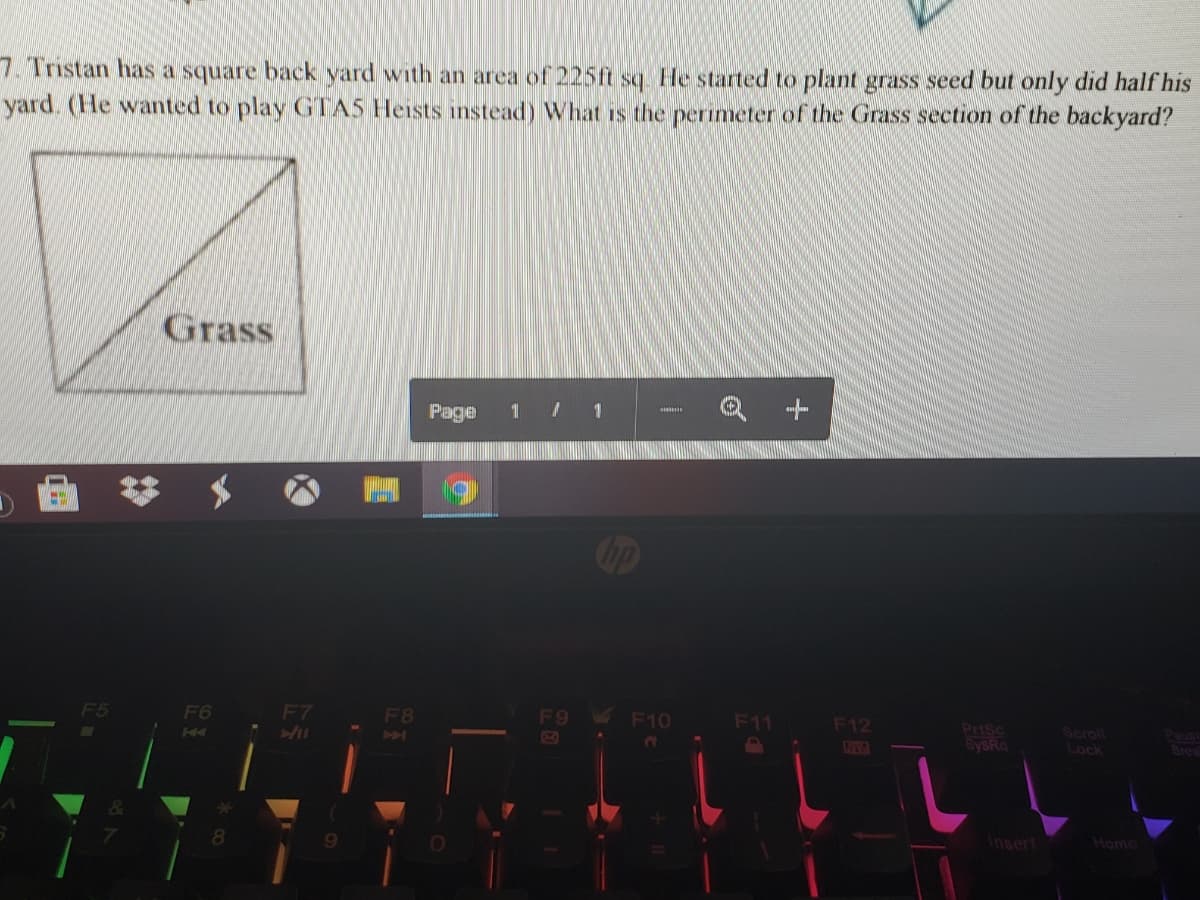 7. Tristan has a square back yard with an area of 225ft sq. He started to plant grass seed but only did half his
yard. (He wanted to play GTAS Heists instead) What is the perimeter of the Grass section of the backyard?
Grass
Page
1 / 1
Cop
F5
F6
F7
F8
F9 F10
F11
F12
NYA
PriSc
SySRa
Scroll
Lock
Pause
Brea
Insert
Home
