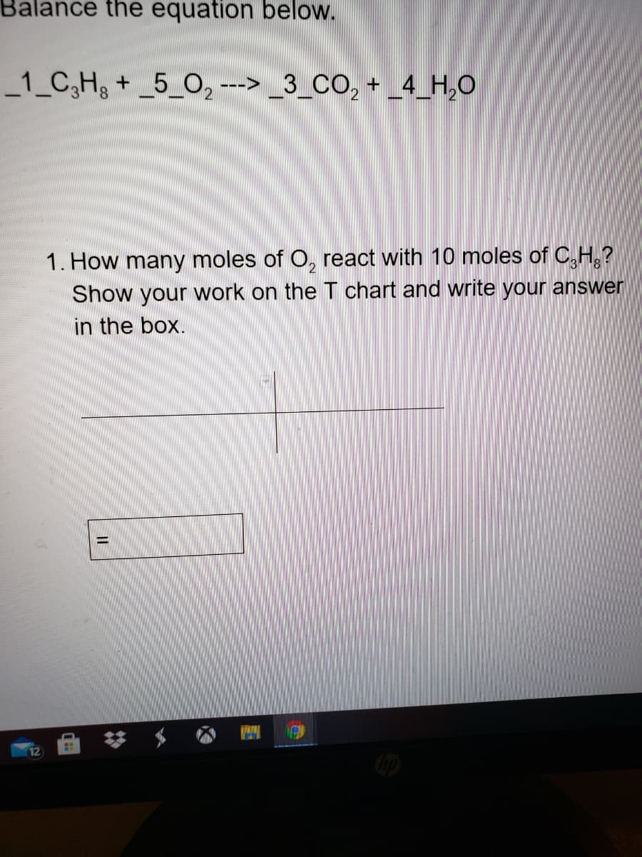 Balance the equation below.
_1_C,H + _5_O, ---> _3_CO, + _4_H,O
1. How many moles of O, react with 10 moles of C,H,?
Show your work on the T chart and write your answer
in the box.
梦 $
12
||
