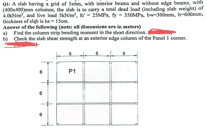 Q1: A slab having a grid of 5x6m, with interior beams and without edge beams, with
(400x400)mm columns, the slab is to carry a total dead load (including slab weight) of
4.0kN/m², and live load 5kN/m², fc' = 25MPa, fy = 350MPa, bw-300mm, h=600mm,
thickness of slab is hs 15cm.
Answer of the following (note: all dimensions are in meters)
a) Find the column strip bending moment in the short direction.
b)
Check the slab shear strength at an exterior edge column of the Panel 1 corner.
6
6
6
5
P1
+ +
5
5