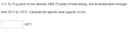 1) A 15.75-g piece of iron absorbs 1086.75 joules of heat energy, and its temperature changes
from 25°C to 175°C. Calculate the specific heat capacity of iron.
J/g*C
