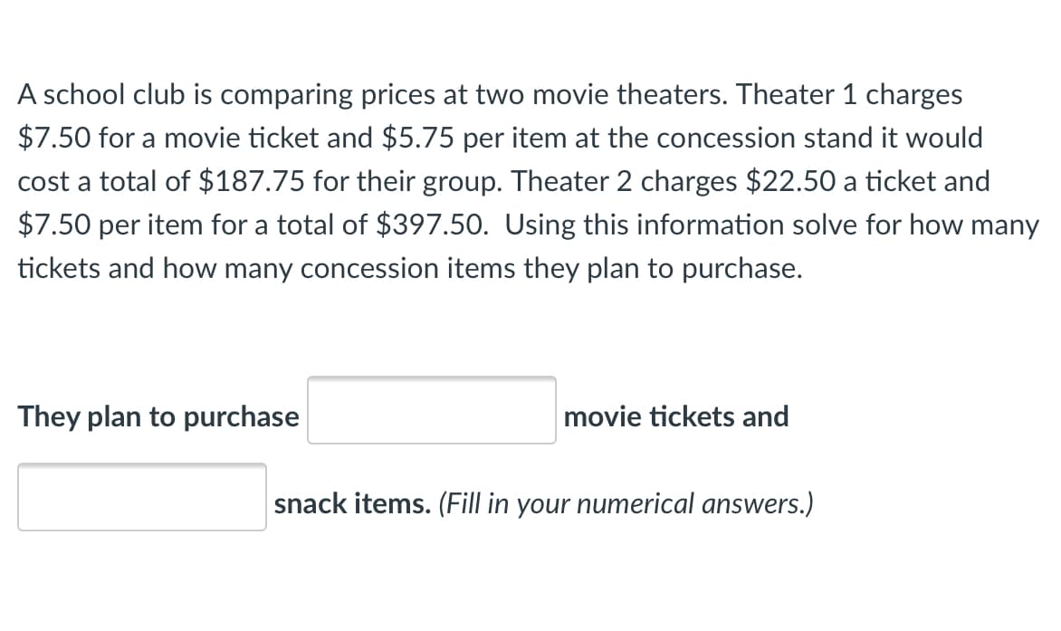 A school club is comparing prices at two movie theaters. Theater 1 charges
$7.50 for a movie ticket and $5.75 per item at the concession stand it would
cost a total of $187.75 for their group. Theater 2 charges $22.50 a ticket and
$7.50 per item for a total of $397.50. Using this information solve for how many
tickets and how many concession items they plan to purchase.
They plan to purchase
movie tickets and
snack items. (Fill in your numerical answers.)
