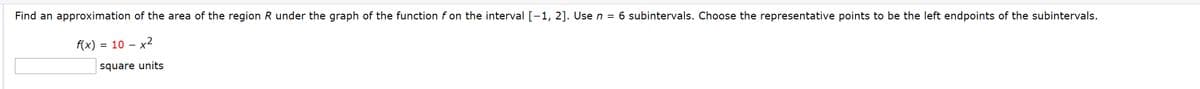 Find an approximation of the area of the region R under the graph of the function f on the interval [-1, 2]. Use n = 6 subintervals. Choose the representative points to be the left endpoints of the subintervals.
f(x) = 10 – x2
square units
